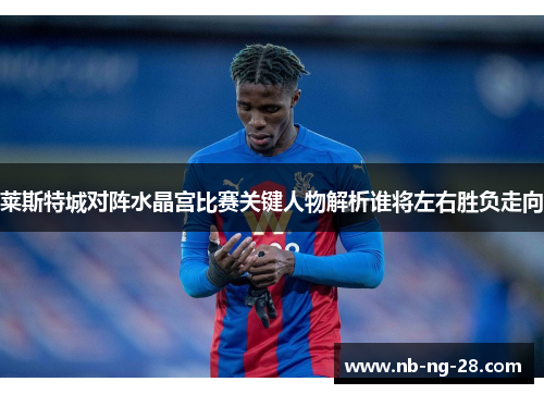 莱斯特城对阵水晶宫比赛关键人物解析谁将左右胜负走向