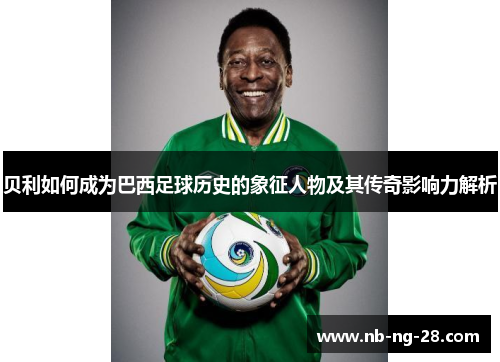 贝利如何成为巴西足球历史的象征人物及其传奇影响力解析