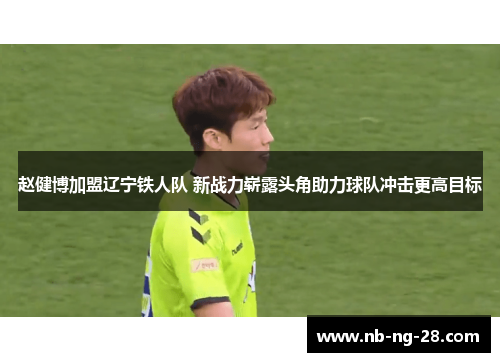 赵健博加盟辽宁铁人队 新战力崭露头角助力球队冲击更高目标