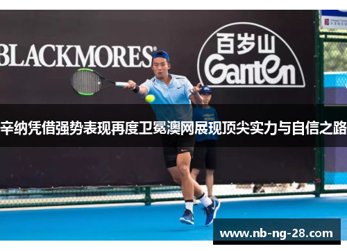 辛纳凭借强势表现再度卫冕澳网展现顶尖实力与自信之路