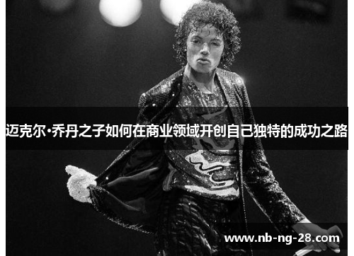 迈克尔·乔丹之子如何在商业领域开创自己独特的成功之路