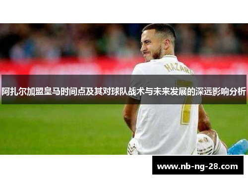 阿扎尔加盟皇马时间点及其对球队战术与未来发展的深远影响分析