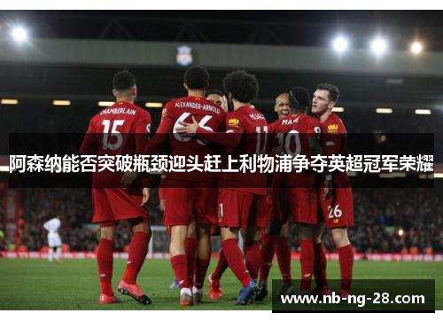 阿森纳能否突破瓶颈迎头赶上利物浦争夺英超冠军荣耀 阿森纳能否突破瓶颈迎头赶上利物浦争夺英超冠军荣耀