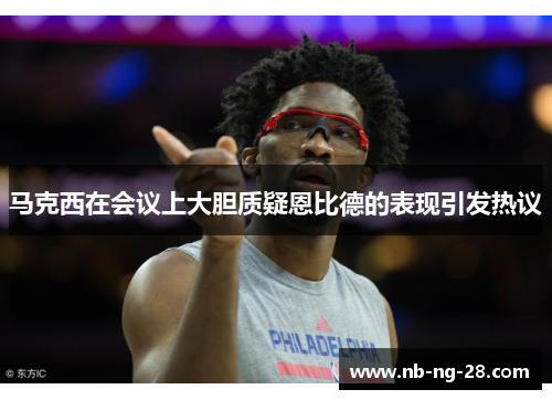 马克西在会议上大胆质疑恩比德的表现引发热议