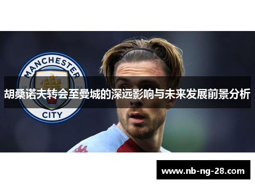 胡桑诺夫转会至曼城的深远影响与未来发展前景分析 胡桑诺夫转会至曼城的深远影响与未来发展前景分析