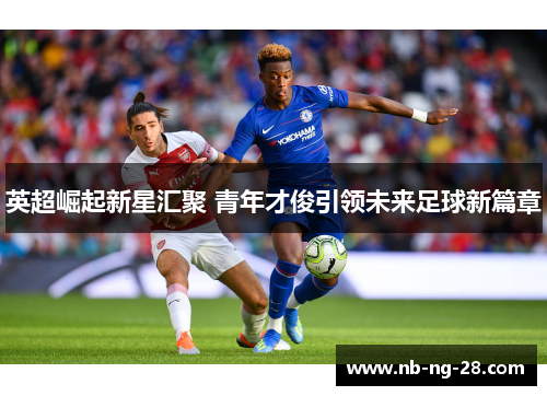 英超崛起新星汇聚 青年才俊引领未来足球新篇章 英超崛起新星汇聚 青年才俊引领未来足球新篇章