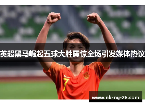 英超黑马崛起五球大胜震惊全场引发媒体热议