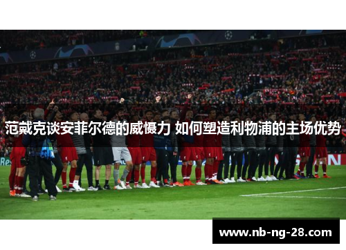 范戴克谈安菲尔德的威慑力 如何塑造利物浦的主场优势