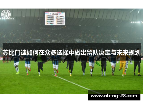 苏比门迪如何在众多选择中做出留队决定与未来规划