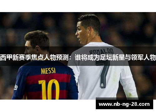 西甲新赛季焦点人物预测：谁将成为足坛新星与领军人物