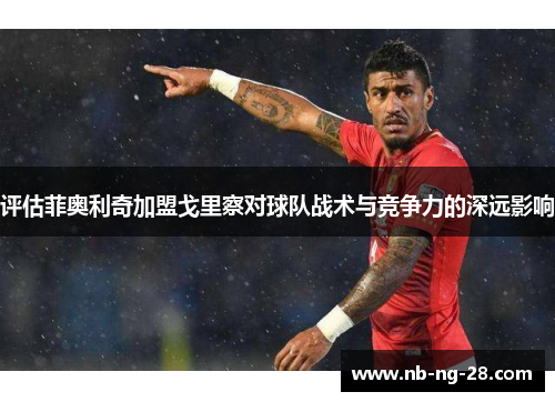 评估菲奥利奇加盟戈里察对球队战术与竞争力的深远影响 评估菲奥利奇加盟戈里察对球队战术与竞争力的深远影响