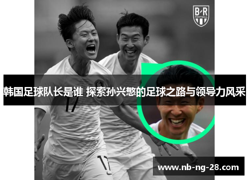 韩国足球队长是谁 探索孙兴慜的足球之路与领导力风采 韩国足球队长是谁 探索孙兴慜的足球之路与领导力风采