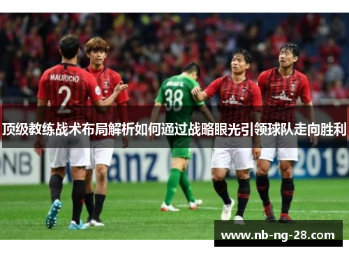顶级教练战术布局解析如何通过战略眼光引领球队走向胜利 顶级教练战术布局解析如何通过战略眼光引领球队走向胜利